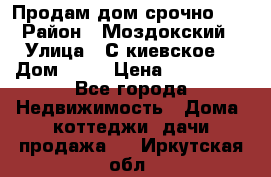 Продам дом срочно!!! › Район ­ Моздокский › Улица ­ С.киевское  › Дом ­ 22 › Цена ­ 650 000 - Все города Недвижимость » Дома, коттеджи, дачи продажа   . Иркутская обл.